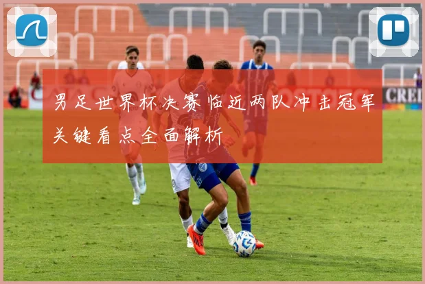 男足世界杯决赛临近两队冲击冠军关键看点全面解析