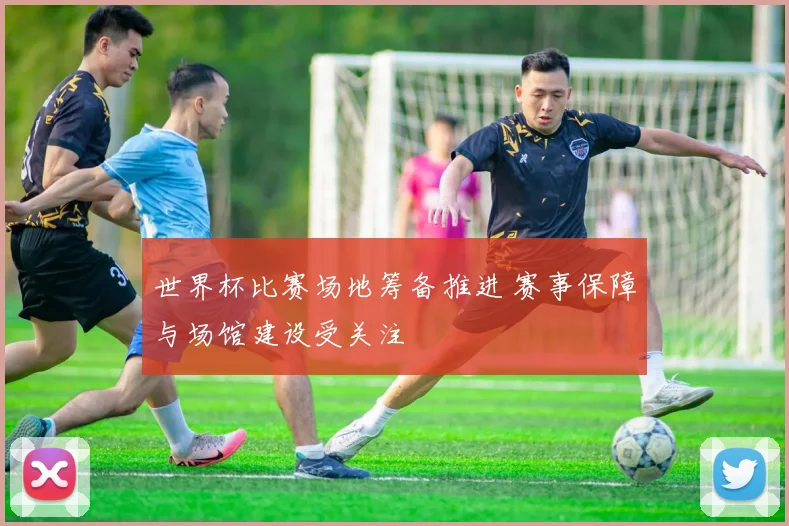 世界杯比赛场地筹备推进 赛事保障与场馆建设受关注