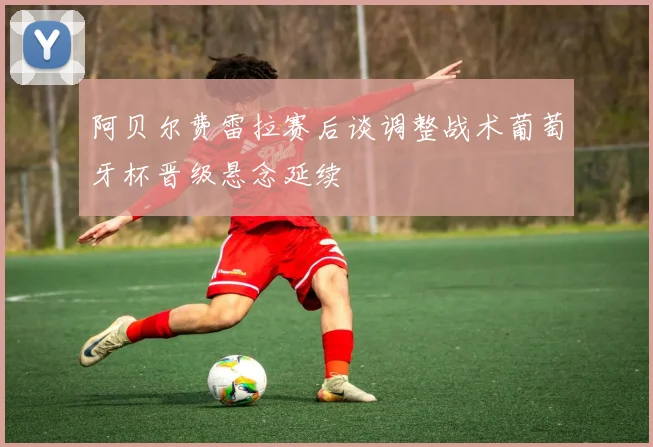 阿贝尔费雷拉赛后谈调整战术葡萄牙杯晋级悬念延续