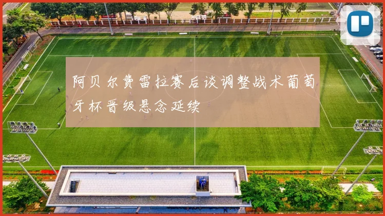 阿贝尔费雷拉赛后谈调整战术葡萄牙杯晋级悬念延续