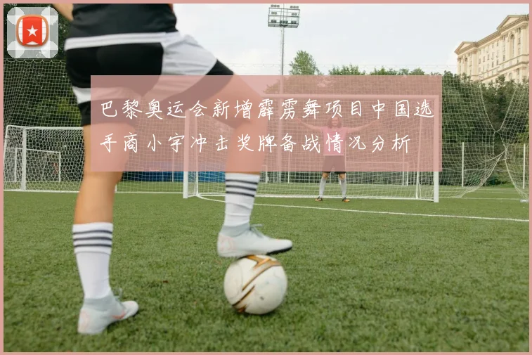 巴黎奥运会新增霹雳舞项目中国选手商小宇冲击奖牌备战情况分析