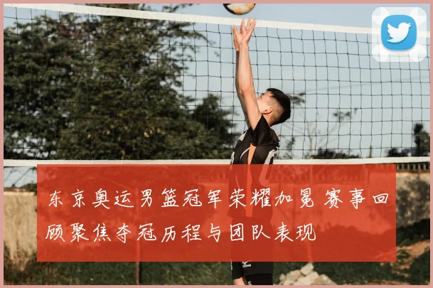 东京奥运男篮冠军荣耀加冕 赛事回顾聚焦夺冠历程与团队表现