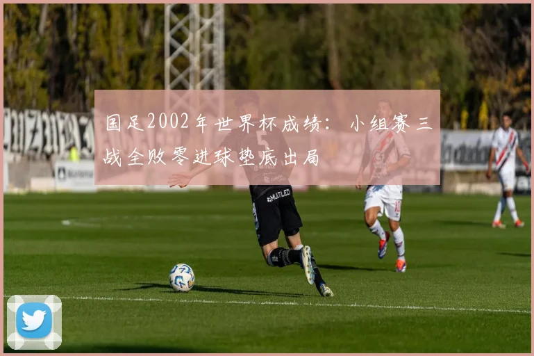 国足2002年世界杯成绩：小组赛三战全败零进球垫底出局