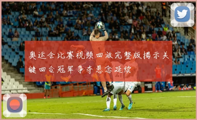奥运会比赛视频回放完整版揭示关键回合冠军争夺悬念延续
