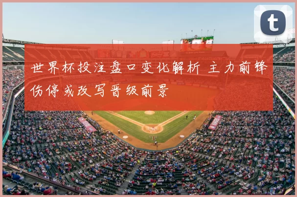 世界杯投注盘口变化解析 主力前锋伤停或改写晋级前景