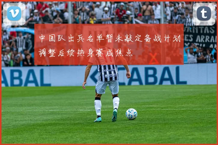 中国队出兵名单暂未敲定备战计划调整后续热身赛成焦点