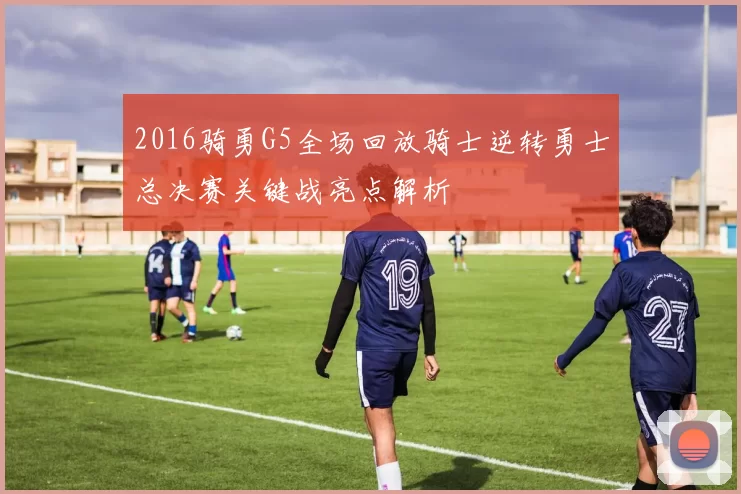 2016骑勇G5全场回放骑士逆转勇士总决赛关键战亮点解析