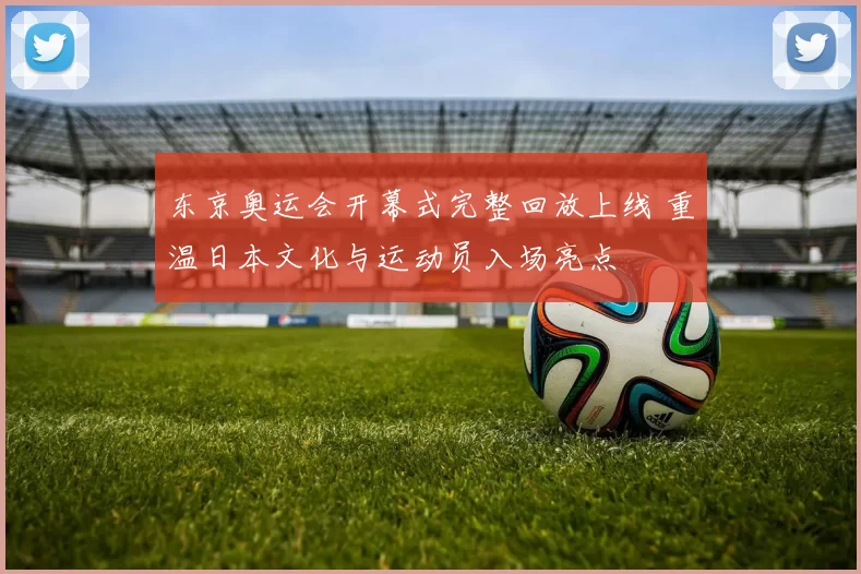 东京奥运会开幕式完整回放上线 重温日本文化与运动员入场亮点