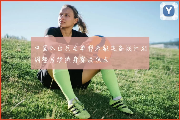 中国队出兵名单暂未敲定备战计划调整后续热身赛成焦点