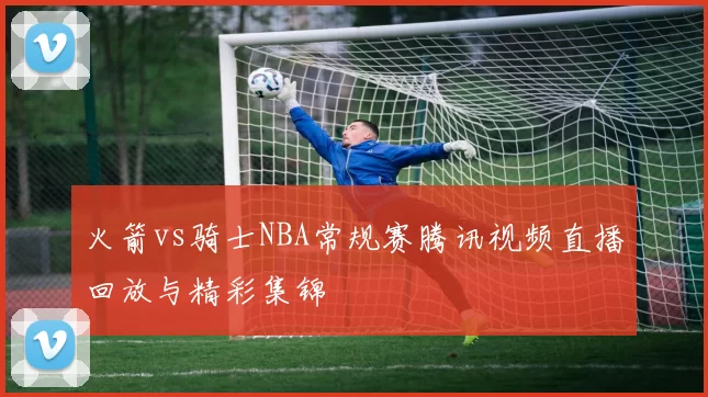火箭vs骑士NBA常规赛腾讯视频直播回放与精彩集锦