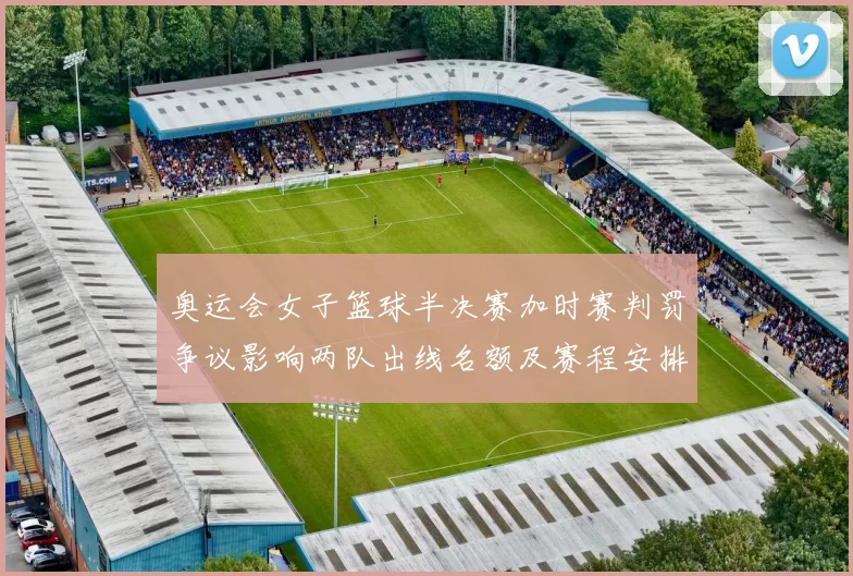 奥运会女子篮球半决赛加时赛判罚争议影响两队出线名额及赛程安排