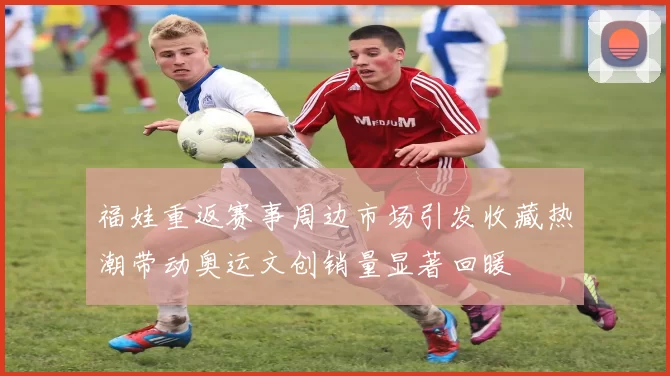 福娃重返赛事周边市场引发收藏热潮带动奥运文创销量显著回暖