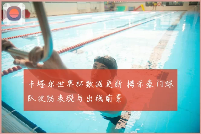 卡塔尔世界杯数据更新 揭示豪门球队攻防表现与出线前景