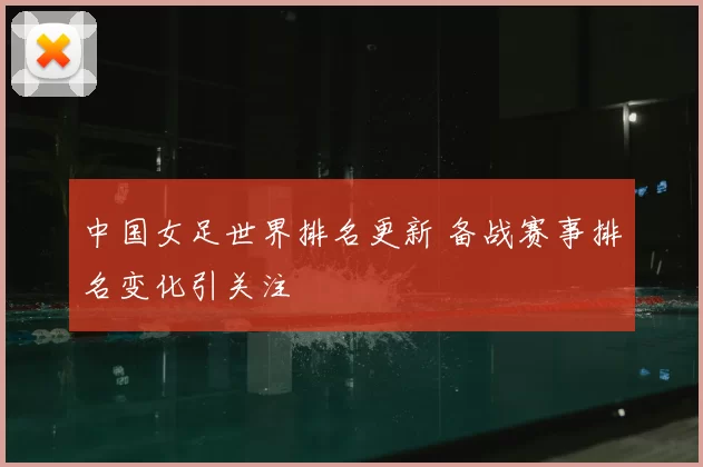中国女足世界排名更新 备战赛事排名变化引关注