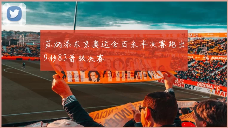 苏炳添东京奥运会百米半决赛跑出9秒83晋级决赛