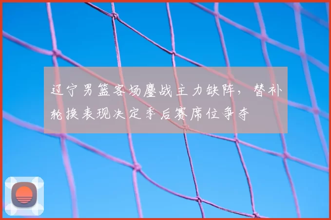 辽宁男篮客场鏖战主力缺阵,替补轮换表现决定季后赛席位争夺