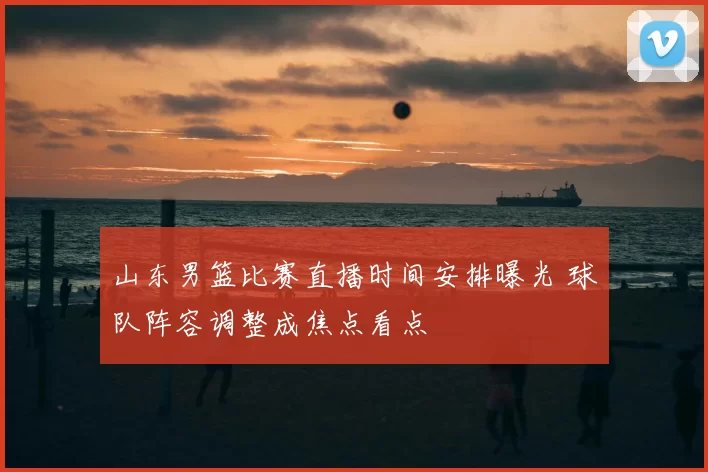 山东男篮比赛直播时间安排曝光 球队阵容调整成焦点看点