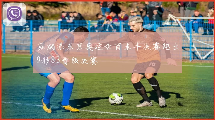 苏炳添东京奥运会百米半决赛跑出9秒83晋级决赛