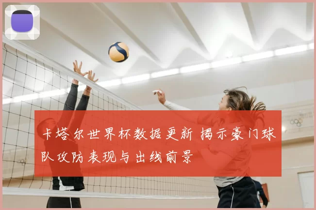 卡塔尔世界杯数据更新 揭示豪门球队攻防表现与出线前景