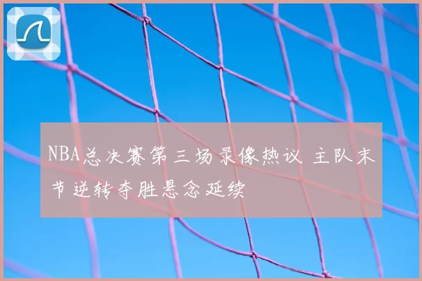 NBA总决赛第三场录像热议 主队末节逆转夺胜悬念延续