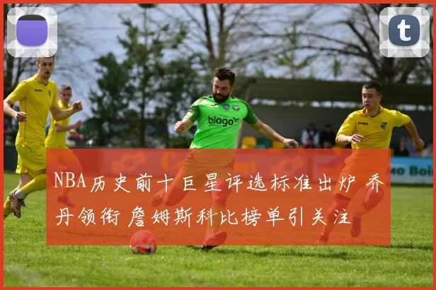 NBA历史前十巨星评选标准出炉 乔丹领衔 詹姆斯科比榜单引关注