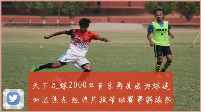 天下足球2000年音乐再度成为球迷回忆焦点 经典片段带动赛事解读热度升温