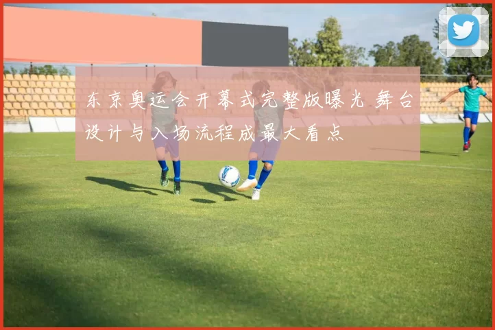 东京奥运会开幕式完整版曝光 舞台设计与入场流程成最大看点