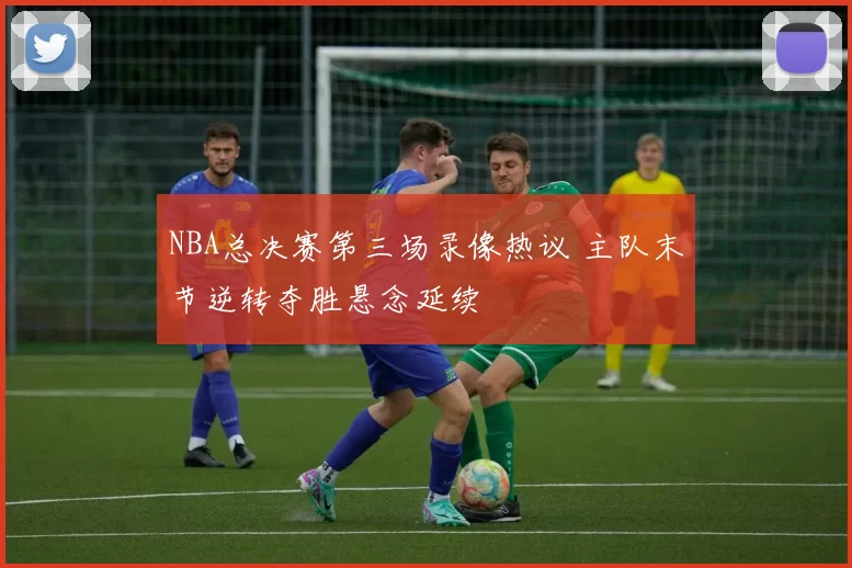 NBA总决赛第三场录像热议 主队末节逆转夺胜悬念延续