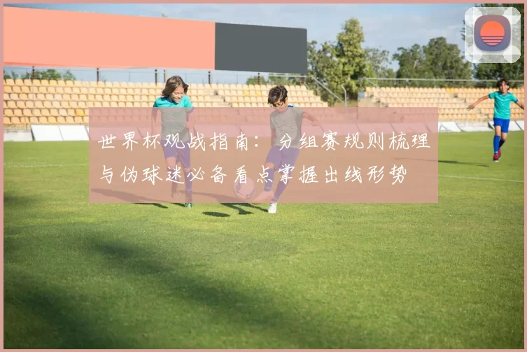 世界杯观战指南:分组赛规则梳理与伪球迷必备看点掌握出线形势